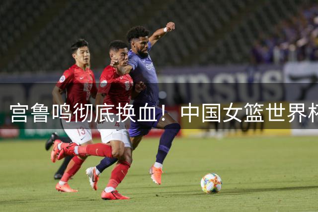 宫鲁鸣彻底换血！中国女篮世界杯亚军阵容仅剩3人征战26年世界杯