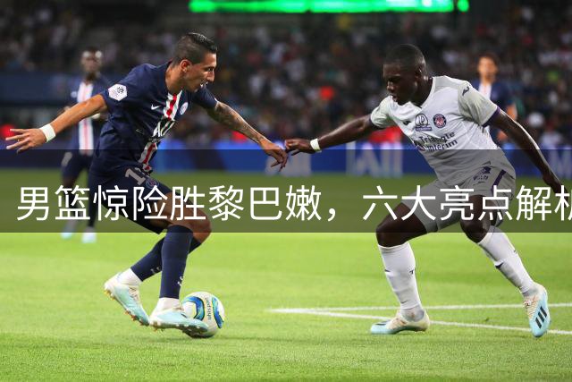 男篮惊险胜黎巴嫩，六大亮点解析：新星崛起显锋芒